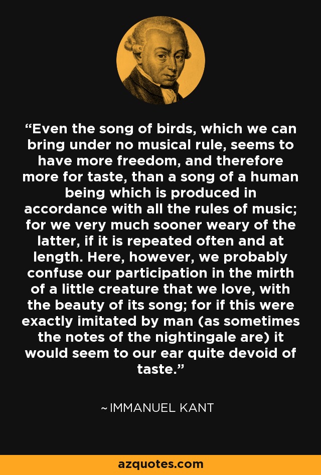 Even the song of birds, which we can bring under no musical rule, seems to have more freedom, and therefore more for taste, than a song of a human being which is produced in accordance with all the rules of music; for we very much sooner weary of the latter, if it is repeated often and at length. Here, however, we probably confuse our participation in the mirth of a little creature that we love, with the beauty of its song; for if this were exactly imitated by man (as sometimes the notes of the nightingale are) it would seem to our ear quite devoid of taste. - Immanuel Kant