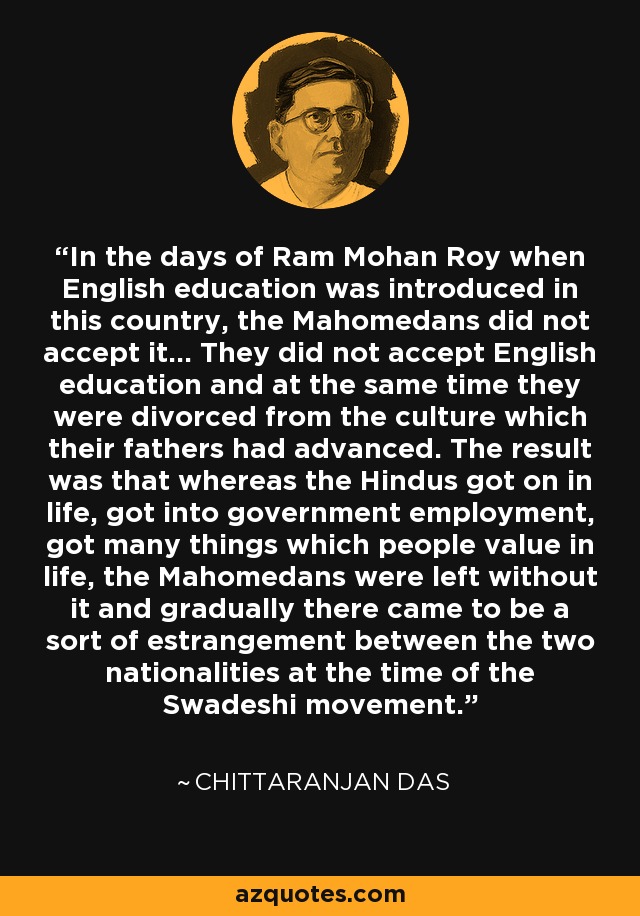 In the days of Ram Mohan Roy when English education was introduced in this country, the Mahomedans did not accept it... They did not accept English education and at the same time they were divorced from the culture which their fathers had advanced. The result was that whereas the Hindus got on in life, got into government employment, got many things which people value in life, the Mahomedans were left without it and gradually there came to be a sort of estrangement between the two nationalities at the time of the Swadeshi movement. - Chittaranjan Das