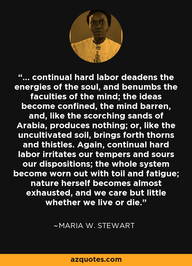 ... continual hard labor deadens the energies of the soul, and benumbs the faculties of the mind; the ideas become confined, the mind barren, and, like the scorching sands of Arabia, produces nothing; or, like the uncultivated soil, brings forth thorns and thistles. Again, continual hard labor irritates our tempers and sours our dispositions; the whole system become worn out with toil and fatigue; nature herself becomes almost exhausted, and we care but little whether we live or die. - Maria W. Stewart