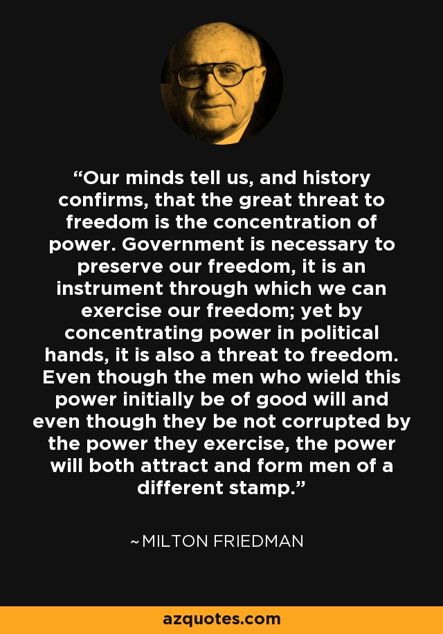 Our minds tell us, and history confirms, that the great threat to freedom is the concentration of power. Government is necessary to preserve our freedom, it is an instrument through which we can exercise our freedom; yet by concentrating power in political hands, it is also a threat to freedom. Even though the men who wield this power initially be of good will and even though they be not corrupted by the power they exercise, the power will both attract and form men of a different stamp. - Milton Friedman