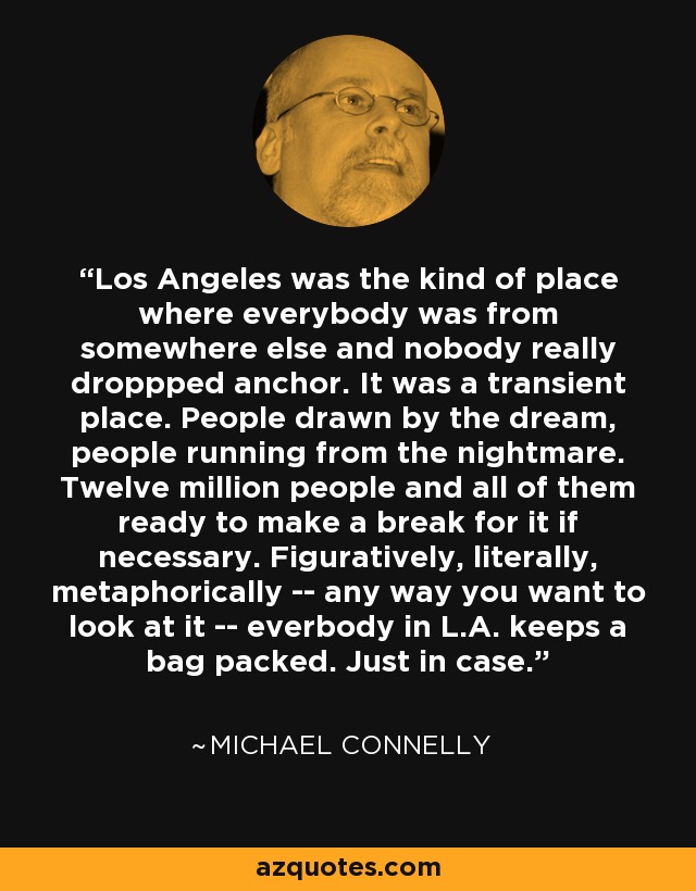 Los Angeles was the kind of place where everybody was from somewhere else and nobody really droppped anchor. It was a transient place. People drawn by the dream, people running from the nightmare. Twelve million people and all of them ready to make a break for it if necessary. Figuratively, literally, metaphorically -- any way you want to look at it -- everbody in L.A. keeps a bag packed. Just in case. - Michael Connelly