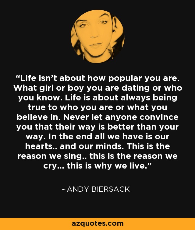 Life isn't about how popular you are. What girl or boy you are dating or who you know. Life is about always being true to who you are or what you believe in. Never let anyone convince you that their way is better than your way. In the end all we have is our hearts.. and our minds. This is the reason we sing.. this is the reason we cry... this is why we live. - Andy Biersack