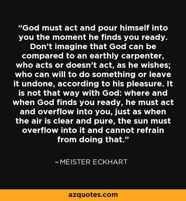 God must act and pour himself into you the moment he finds you ready. Don't imagine that God can be compared to an earthly carpenter, who acts or doesn't act, as he wishes; who can will to do something or leave it undone, according to his pleasure. It is not that way with God: where and when God finds you ready, he must act and overflow into you, just as when the air is clear and pure, the sun must overflow into it and cannot refrain from doing that. - Meister Eckhart
