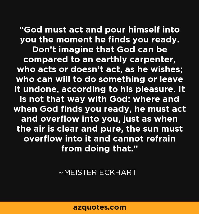 God must act and pour himself into you the moment he finds you ready. Don't imagine that God can be compared to an earthly carpenter, who acts or doesn't act, as he wishes; who can will to do something or leave it undone, according to his pleasure. It is not that way with God: where and when God finds you ready, he must act and overflow into you, just as when the air is clear and pure, the sun must overflow into it and cannot refrain from doing that. - Meister Eckhart