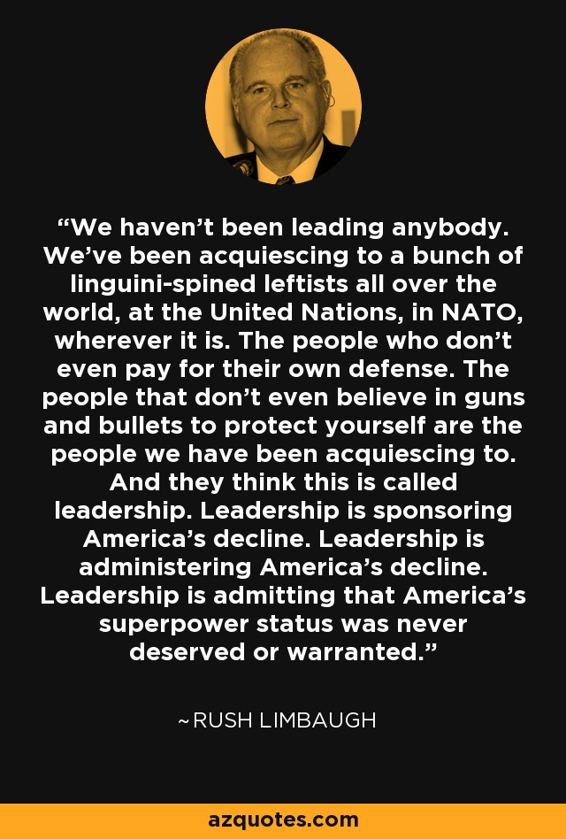 We haven't been leading anybody. We've been acquiescing to a bunch of linguini-spined leftists all over the world, at the United Nations, in NATO, wherever it is. The people who don't even pay for their own defense. The people that don't even believe in guns and bullets to protect yourself are the people we have been acquiescing to. And they think this is called leadership. Leadership is sponsoring America's decline. Leadership is administering America's decline. Leadership is admitting that America's superpower status was never deserved or warranted. - Rush Limbaugh