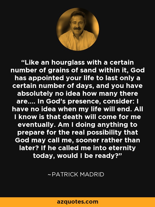 Like an hourglass with a certain number of grains of sand within it, God has appointed your life to last only a certain number of days, and you have absolutely no idea how many there are.... In God's presence, consider: I have no idea when my life will end. All I know is that death will come for me eventually. Am I doing anything to prepare for the real possibility that God may call me, sooner rather than later? If he called me into eternity today, would I be ready? - Patrick Madrid