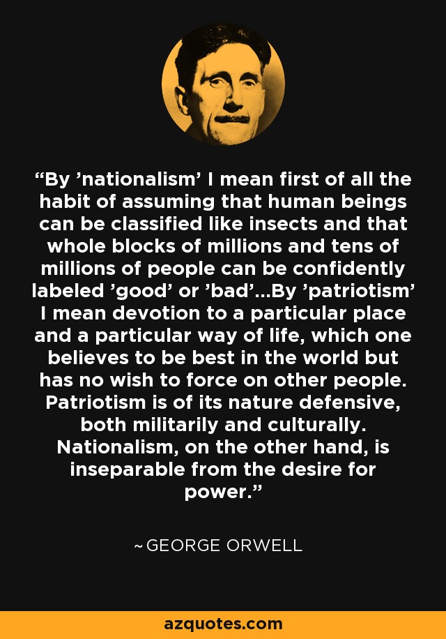 By 'nationalism' I mean first of all the habit of assuming that human beings can be classified like insects and that whole blocks of millions and tens of millions of people can be confidently labeled 'good' or 'bad'...By 'patriotism' I mean devotion to a particular place and a particular way of life, which one believes to be best in the world but has no wish to force on other people. Patriotism is of its nature defensive, both militarily and culturally. Nationalism, on the other hand, is inseparable from the desire for power. - George Orwell