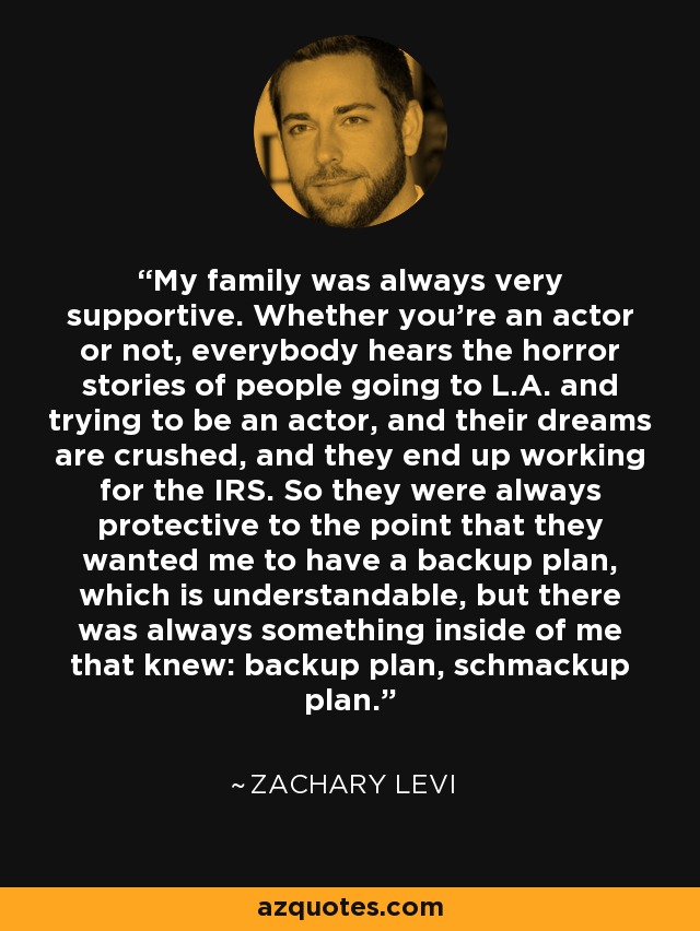 My family was always very supportive. Whether you're an actor or not, everybody hears the horror stories of people going to L.A. and trying to be an actor, and their dreams are crushed, and they end up working for the IRS. So they were always protective to the point that they wanted me to have a backup plan, which is understandable, but there was always something inside of me that knew: backup plan, schmackup plan. - Zachary Levi