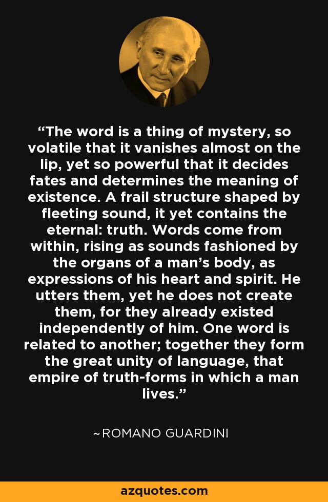 The word is a thing of mystery, so volatile that it vanishes almost on the lip, yet so powerful that it decides fates and determines the meaning of existence. A frail structure shaped by fleeting sound, it yet contains the eternal: truth. Words come from within, rising as sounds fashioned by the organs of a man's body, as expressions of his heart and spirit. He utters them, yet he does not create them, for they already existed independently of him. One word is related to another; together they form the great unity of language, that empire of truth-forms in which a man lives. - Romano Guardini