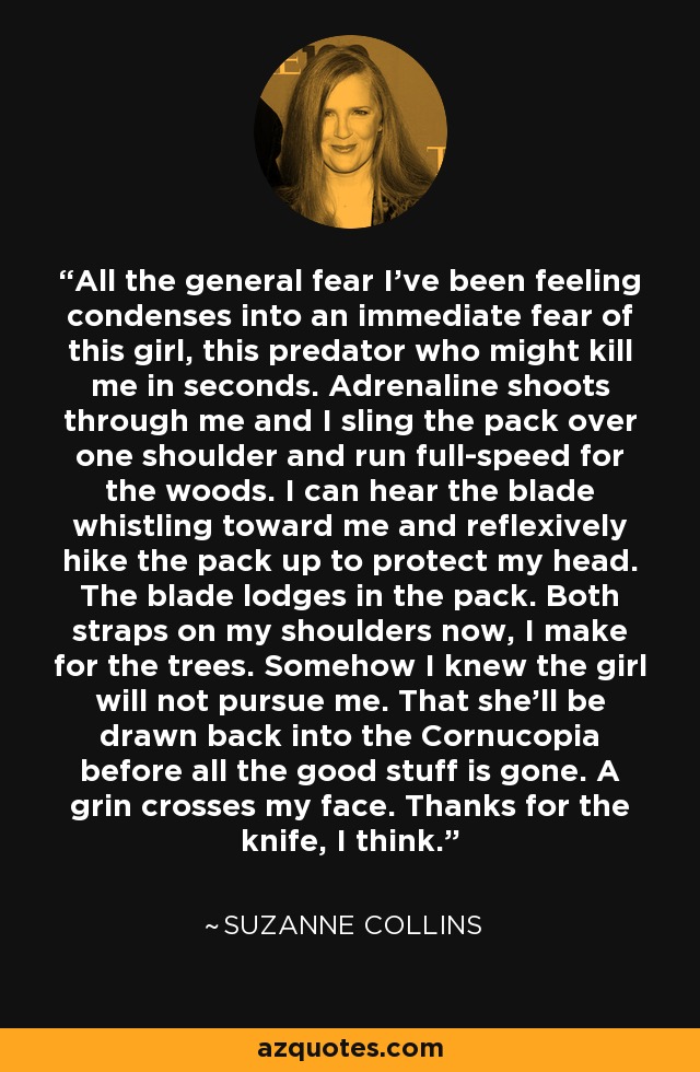 All the general fear I've been feeling condenses into an immediate fear of this girl, this predator who might kill me in seconds. Adrenaline shoots through me and I sling the pack over one shoulder and run full-speed for the woods. I can hear the blade whistling toward me and reflexively hike the pack up to protect my head. The blade lodges in the pack. Both straps on my shoulders now, I make for the trees. Somehow I knew the girl will not pursue me. That she'll be drawn back into the Cornucopia before all the good stuff is gone. A grin crosses my face. Thanks for the knife, I think. - Suzanne Collins