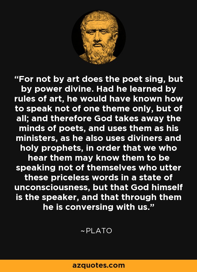 For not by art does the poet sing, but by power divine. Had he learned by rules of art, he would have known how to speak not of one theme only, but of all; and therefore God takes away the minds of poets, and uses them as his ministers, as he also uses diviners and holy prophets, in order that we who hear them may know them to be speaking not of themselves who utter these priceless words in a state of unconsciousness, but that God himself is the speaker, and that through them he is conversing with us. - Plato