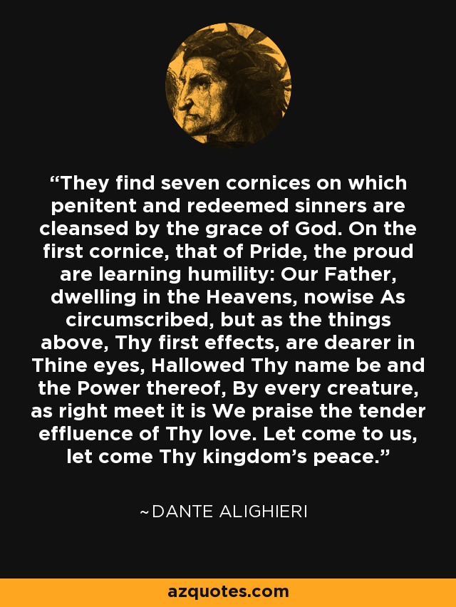 They find seven cornices on which penitent and redeemed sinners are cleansed by the grace of God. On the first cornice, that of Pride, the proud are learning humility: Our Father, dwelling in the Heavens, nowise As circumscribed, but as the things above, Thy first effects, are dearer in Thine eyes, Hallowed Thy name be and the Power thereof, By every creature, as right meet it is We praise the tender effluence of Thy love. Let come to us, let come Thy kingdom's peace. - Dante Alighieri