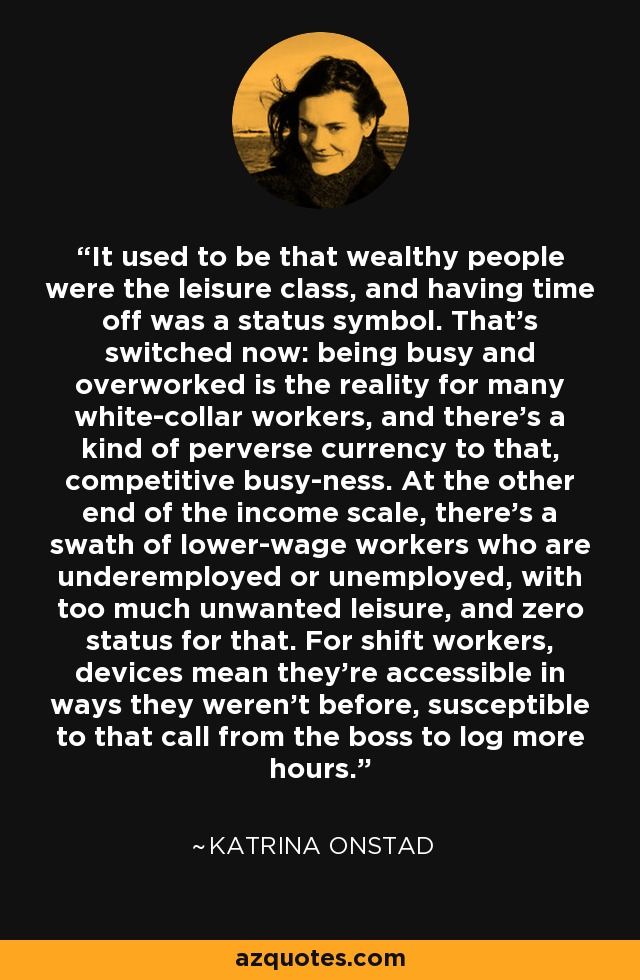 It used to be that wealthy people were the leisure class, and having time off was a status symbol. That's switched now: being busy and overworked is the reality for many white-collar workers, and there's a kind of perverse currency to that, competitive busy-ness. At the other end of the income scale, there's a swath of lower-wage workers who are underemployed or unemployed, with too much unwanted leisure, and zero status for that. For shift workers, devices mean they're accessible in ways they weren't before, susceptible to that call from the boss to log more hours. - Katrina Onstad