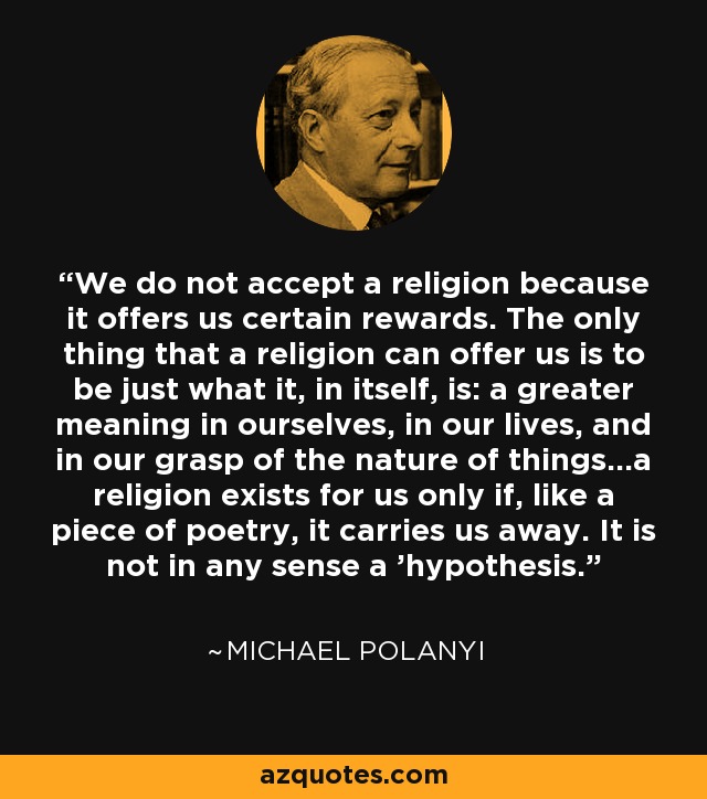 We do not accept a religion because it offers us certain rewards. The only thing that a religion can offer us is to be just what it, in itself, is: a greater meaning in ourselves, in our lives, and in our grasp of the nature of things...a religion exists for us only if, like a piece of poetry, it carries us away. It is not in any sense a 'hypothesis. - Michael Polanyi