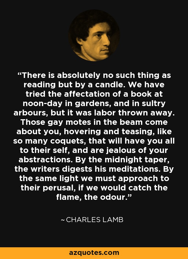 There is absolutely no such thing as reading but by a candle. We have tried the affectation of a book at noon-day in gardens, and in sultry arbours, but it was labor thrown away. Those gay motes in the beam come about you, hovering and teasing, like so many coquets, that will have you all to their self, and are jealous of your abstractions. By the midnight taper, the writers digests his meditations. By the same light we must approach to their perusal, if we would catch the flame, the odour. - Charles Lamb