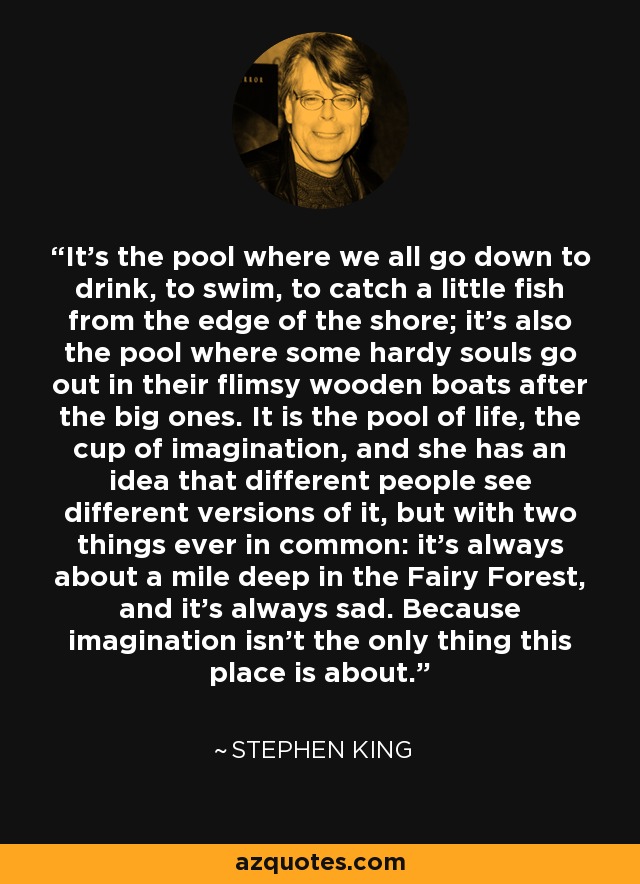 It's the pool where we all go down to drink, to swim, to catch a little fish from the edge of the shore; it's also the pool where some hardy souls go out in their flimsy wooden boats after the big ones. It is the pool of life, the cup of imagination, and she has an idea that different people see different versions of it, but with two things ever in common: it's always about a mile deep in the Fairy Forest, and it's always sad. Because imagination isn't the only thing this place is about. - Stephen King