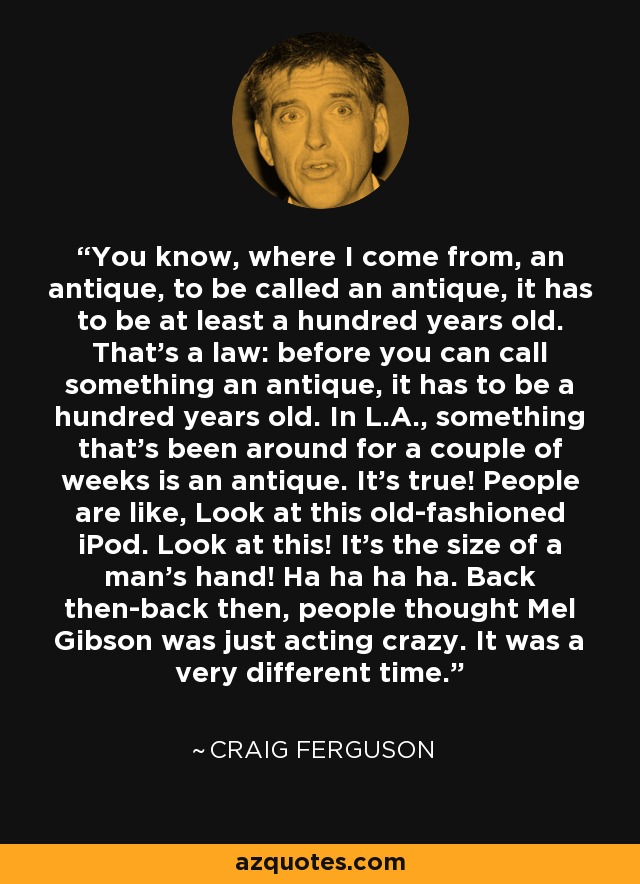 You know, where I come from, an antique, to be called an antique, it has to be at least a hundred years old. That's a law: before you can call something an antique, it has to be a hundred years old. In L.A., something that's been around for a couple of weeks is an antique. It's true! People are like, Look at this old-fashioned iPod. Look at this! It's the size of a man's hand! Ha ha ha ha. Back then-back then, people thought Mel Gibson was just acting crazy. It was a very different time. - Craig Ferguson