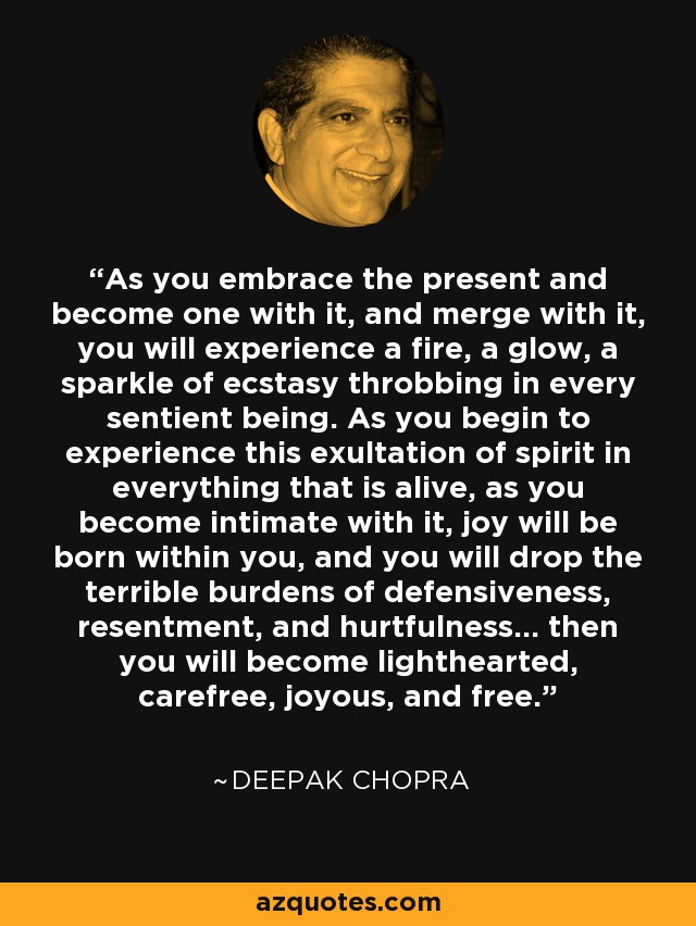 As you embrace the present and become one with it, and merge with it, you will experience a fire, a glow, a sparkle of ecstasy throbbing in every sentient being. As you begin to experience this exultation of spirit in everything that is alive, as you become intimate with it, joy will be born within you, and you will drop the terrible burdens of defensiveness, resentment, and hurtfulness... then you will become lighthearted, carefree, joyous, and free. - Deepak Chopra