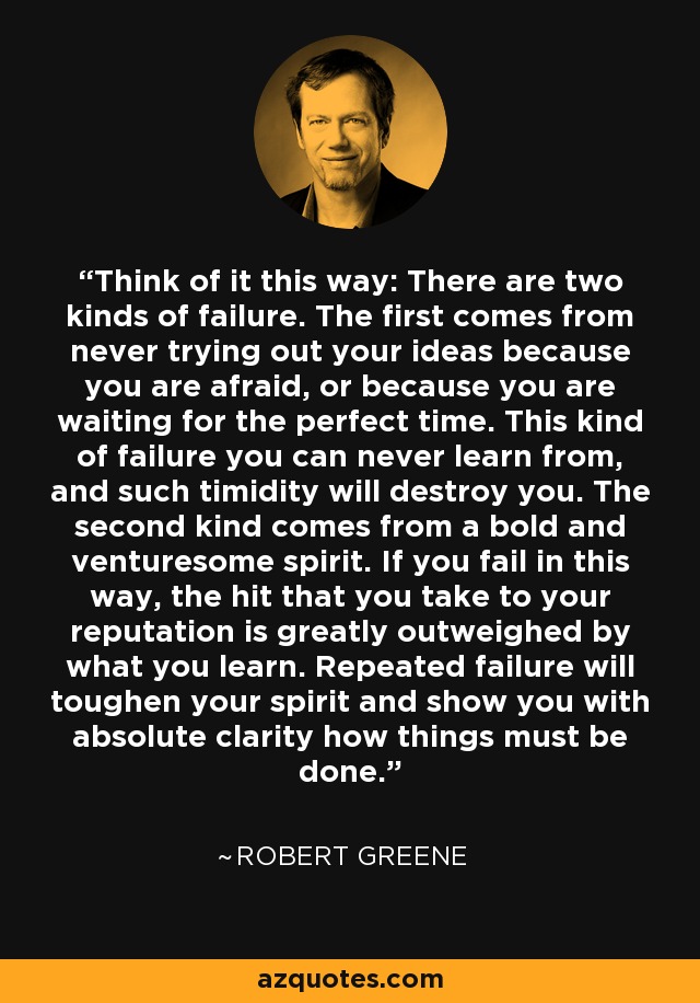 Think of it this way: There are two kinds of failure. The first comes from never trying out your ideas because you are afraid, or because you are waiting for the perfect time. This kind of failure you can never learn from, and such timidity will destroy you. The second kind comes from a bold and venturesome spirit. If you fail in this way, the hit that you take to your reputation is greatly outweighed by what you learn. Repeated failure will toughen your spirit and show you with absolute clarity how things must be done. - Robert Greene