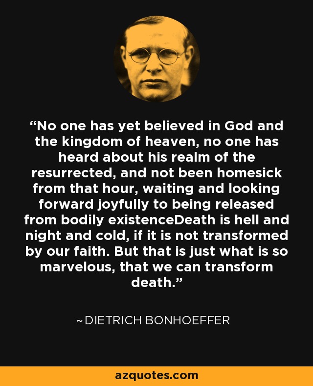 No one has yet believed in God and the kingdom of heaven, no one has heard about his realm of the resurrected, and not been homesick from that hour, waiting and looking forward joyfully to being released from bodily existenceDeath is hell and night and cold, if it is not transformed by our faith. But that is just what is so marvelous, that we can transform death. - Dietrich Bonhoeffer