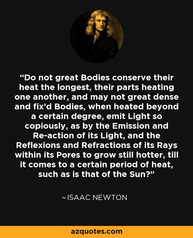 Do not great Bodies conserve their heat the longest, their parts heating one another, and may not great dense and fix'd Bodies, when heated beyond a certain degree, emit Light so copiously, as by the Emission and Re-action of its Light, and the Reflexions and Refractions of its Rays within its Pores to grow still hotter, till it comes to a certain period of heat, such as is that of the Sun? - Isaac Newton