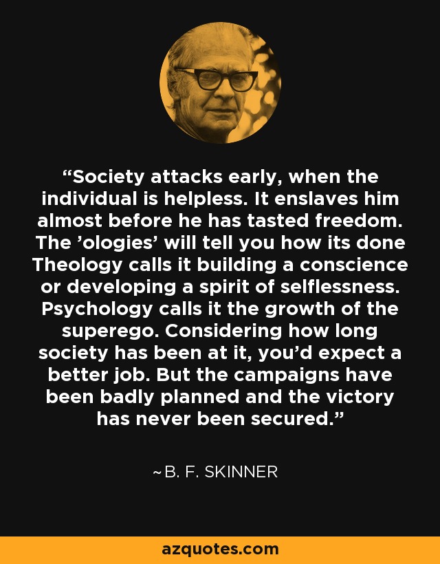 Society attacks early, when the individual is helpless. It enslaves him almost before he has tasted freedom. The 'ologies' will tell you how its done Theology calls it building a conscience or developing a spirit of selflessness. Psychology calls it the growth of the superego. Considering how long society has been at it, you'd expect a better job. But the campaigns have been badly planned and the victory has never been secured. - B. F. Skinner