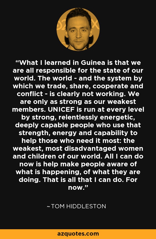 What I learned in Guinea is that we are all responsible for the state of our world. The world - and the system by which we trade, share, cooperate and conflict - is clearly not working. We are only as strong as our weakest members. UNICEF is run at every level by strong, relentlessly energetic, deeply capable people who use that strength, energy and capability to help those who need it most: the weakest, most disadvantaged women and children of our world. All I can do now is help make people aware of what is happening, of what they are doing. That is all that I can do. For now. - Tom Hiddleston