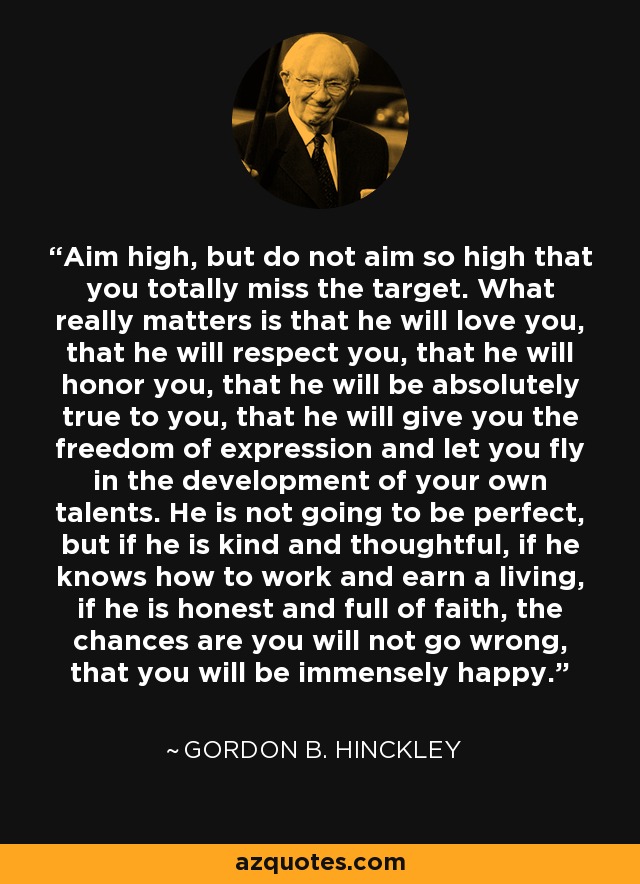 Aim high, but do not aim so high that you totally miss the target. What really matters is that he will love you, that he will respect you, that he will honor you, that he will be absolutely true to you, that he will give you the freedom of expression and let you fly in the development of your own talents. He is not going to be perfect, but if he is kind and thoughtful, if he knows how to work and earn a living, if he is honest and full of faith, the chances are you will not go wrong, that you will be immensely happy. - Gordon B. Hinckley