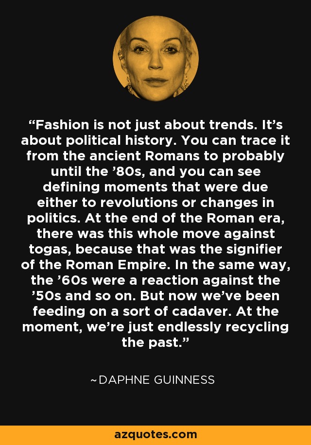 Fashion is not just about trends. It's about political history. You can trace it from the ancient Romans to probably until the '80s, and you can see defining moments that were due either to revolutions or changes in politics. At the end of the Roman era, there was this whole move against togas, because that was the signifier of the Roman Empire. In the same way, the '60s were a reaction against the '50s and so on. But now we've been feeding on a sort of cadaver. At the moment, we're just endlessly recycling the past. - Daphne Guinness