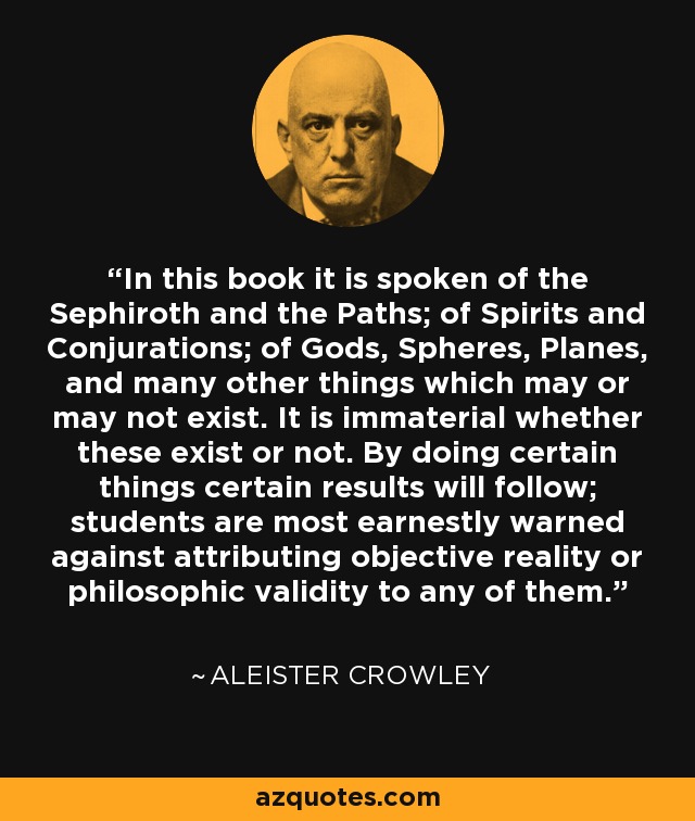 In this book it is spoken of the Sephiroth and the Paths; of Spirits and Conjurations; of Gods, Spheres, Planes, and many other things which may or may not exist. It is immaterial whether these exist or not. By doing certain things certain results will follow; students are most earnestly warned against attributing objective reality or philosophic validity to any of them. - Aleister Crowley