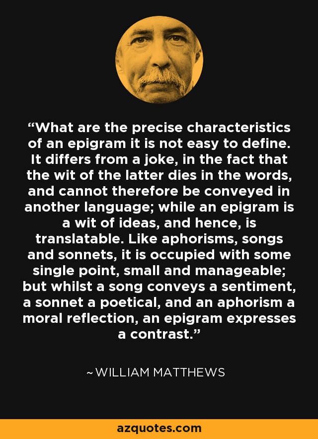 What are the precise characteristics of an epigram it is not easy to define. It differs from a joke, in the fact that the wit of the latter dies in the words, and cannot therefore be conveyed in another language; while an epigram is a wit of ideas, and hence, is translatable. Like aphorisms, songs and sonnets, it is occupied with some single point, small and manageable; but whilst a song conveys a sentiment, a sonnet a poetical, and an aphorism a moral reflection, an epigram expresses a contrast. - William Matthews