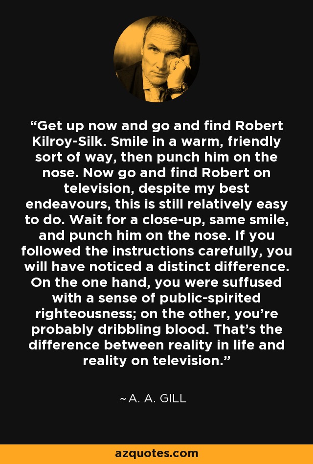 Get up now and go and find Robert Kilroy-Silk. Smile in a warm, friendly sort of way, then punch him on the nose. Now go and find Robert on television, despite my best endeavours, this is still relatively easy to do. Wait for a close-up, same smile, and punch him on the nose. If you followed the instructions carefully, you will have noticed a distinct difference. On the one hand, you were suffused with a sense of public-spirited righteousness; on the other, you're probably dribbling blood. That's the difference between reality in life and reality on television. - A. A. Gill