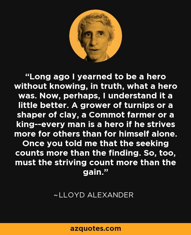 Long ago I yearned to be a hero without knowing, in truth, what a hero was. Now, perhaps, I understand it a little better. A grower of turnips or a shaper of clay, a Commot farmer or a king--every man is a hero if he strives more for others than for himself alone. Once you told me that the seeking counts more than the finding. So, too, must the striving count more than the gain. - Lloyd Alexander