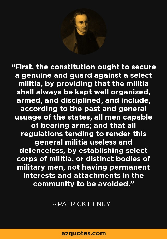 First, the constitution ought to secure a genuine and guard against a select militia, by providing that the militia shall always be kept well organized, armed, and disciplined, and include, according to the past and general usuage of the states, all men capable of bearing arms; and that all regulations tending to render this general militia useless and defenceless, by establishing select corps of militia, or distinct bodies of military men, not having permanent interests and attachments in the community to be avoided. - Patrick Henry