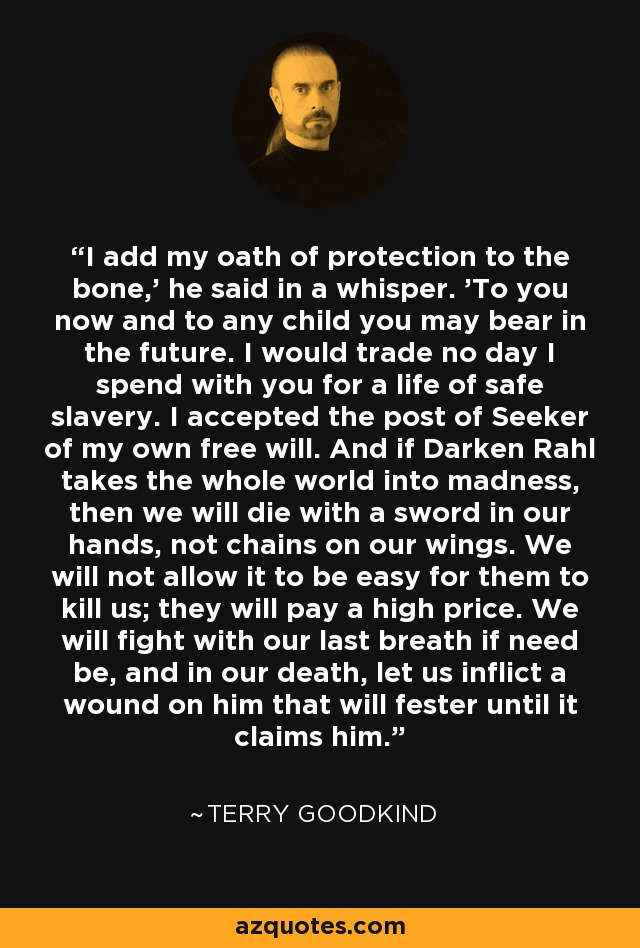 I add my oath of protection to the bone,' he said in a whisper. 'To you now and to any child you may bear in the future. I would trade no day I spend with you for a life of safe slavery. I accepted the post of Seeker of my own free will. And if Darken Rahl takes the whole world into madness, then we will die with a sword in our hands, not chains on our wings. We will not allow it to be easy for them to kill us; they will pay a high price. We will fight with our last breath if need be, and in our death, let us inflict a wound on him that will fester until it claims him. - Terry Goodkind