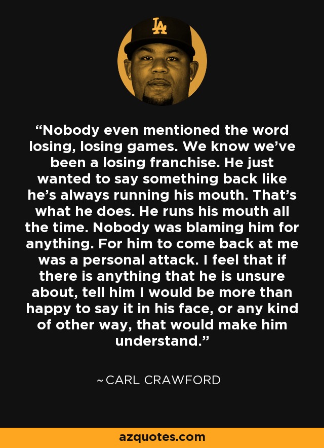 Nobody even mentioned the word losing, losing games. We know we've been a losing franchise. He just wanted to say something back like he's always running his mouth. That's what he does. He runs his mouth all the time. Nobody was blaming him for anything. For him to come back at me was a personal attack. I feel that if there is anything that he is unsure about, tell him I would be more than happy to say it in his face, or any kind of other way, that would make him understand. - Carl Crawford