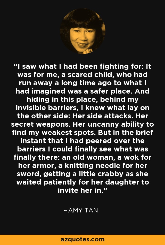 I saw what I had been fighting for: It was for me, a scared child, who had run away a long time ago to what I had imagined was a safer place. And hiding in this place, behind my invisible barriers, I knew what lay on the other side: Her side attacks. Her secret weapons. Her uncanny ability to find my weakest spots. But in the brief instant that I had peered over the barriers I could finally see what was finally there: an old woman, a wok for her armor, a knitting needle for her sword, getting a little crabby as she waited patiently for her daughter to invite her in. - Amy Tan