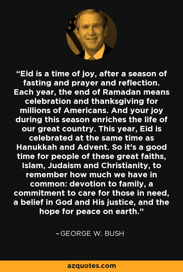 Eid is a time of joy, after a season of fasting and prayer and reflection. Each year, the end of Ramadan means celebration and thanksgiving for millions of Americans. And your joy during this season enriches the life of our great country. This year, Eid is celebrated at the same time as Hanukkah and Advent. So it's a good time for people of these great faiths, Islam, Judaism and Christianity, to remember how much we have in common: devotion to family, a commitment to care for those in need, a belief in God and His justice, and the hope for peace on earth. - George W. Bush