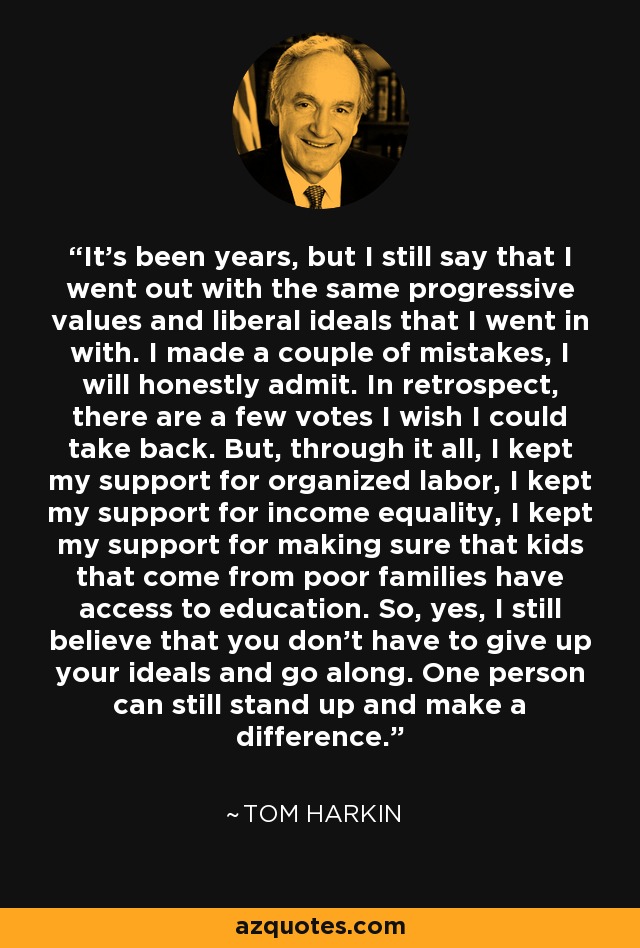 It's been years, but I still say that I went out with the same progressive values and liberal ideals that I went in with. I made a couple of mistakes, I will honestly admit. In retrospect, there are a few votes I wish I could take back. But, through it all, I kept my support for organized labor, I kept my support for income equality, I kept my support for making sure that kids that come from poor families have access to education. So, yes, I still believe that you don't have to give up your ideals and go along. One person can still stand up and make a difference. - Tom Harkin