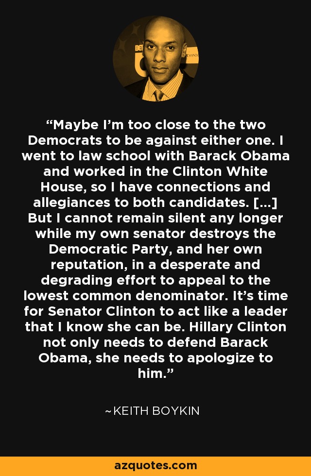 Maybe I'm too close to the two Democrats to be against either one. I went to law school with Barack Obama and worked in the Clinton White House, so I have connections and allegiances to both candidates. [...] But I cannot remain silent any longer while my own senator destroys the Democratic Party, and her own reputation, in a desperate and degrading effort to appeal to the lowest common denominator. It's time for Senator Clinton to act like a leader that I know she can be. Hillary Clinton not only needs to defend Barack Obama, she needs to apologize to him. - Keith Boykin
