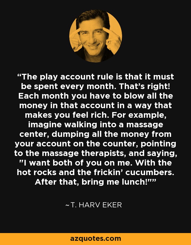 The play account rule is that it must be spent every month. That's right! Each month you have to blow all the money in that account in a way that makes you feel rich. For example, imagine walking into a massage center, dumping all the money from your account on the counter, pointing to the massage therapists, and saying, 