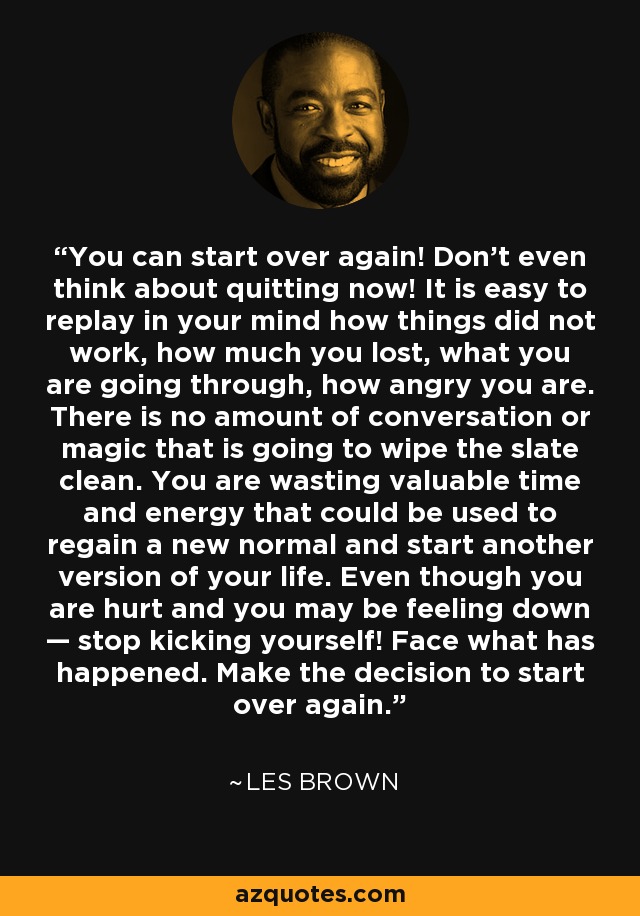 You can start over again! Don't even think about quitting now! It is easy to replay in your mind how things did not work, how much you lost, what you are going through, how angry you are. There is no amount of conversation or magic that is going to wipe the slate clean. You are wasting valuable time and energy that could be used to regain a new normal and start another version of your life. Even though you are hurt and you may be feeling down — stop kicking yourself! Face what has happened. Make the decision to start over again. - Les Brown You can start over again! Don't even think about quitting now! It is easy to replay in your mind how things did not work, how much you lost, what you are going through, how angry you are. There is no amount of conversation or magic that is going to wipe the slate clean. You are wasting valuable time and energy that could be used to regain a new normal and start another version of your life. Even though you are hurt and you may be feeling down — stop kicking yourself! Face what has happened. Make the decision to start over again. - Les Brown
