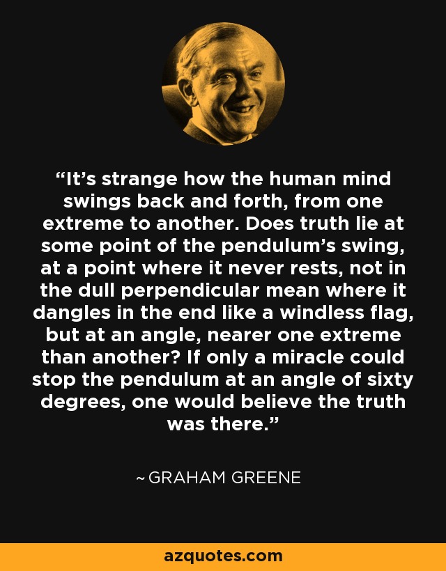 It's strange how the human mind swings back and forth, from one extreme to another. Does truth lie at some point of the pendulum's swing, at a point where it never rests, not in the dull perpendicular mean where it dangles in the end like a windless flag, but at an angle, nearer one extreme than another? If only a miracle could stop the pendulum at an angle of sixty degrees, one would believe the truth was there. - Graham Greene
