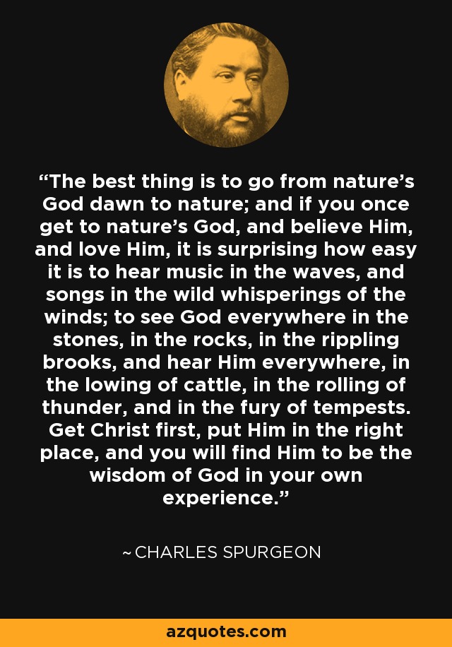 The best thing is to go from nature's God dawn to nature; and if you once get to nature's God, and believe Him, and love Him, it is surprising how easy it is to hear music in the waves, and songs in the wild whisperings of the winds; to see God everywhere in the stones, in the rocks, in the rippling brooks, and hear Him everywhere, in the lowing of cattle, in the rolling of thunder, and in the fury of tempests. Get Christ first, put Him in the right place, and you will find Him to be the wisdom of God in your own experience. - Charles Spurgeon