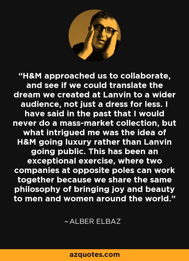 H&M approached us to collaborate, and see if we could translate the dream we created at Lanvin to a wider audience, not just a dress for less. I have said in the past that I would never do a mass-market collection, but what intrigued me was the idea of H&M going luxury rather than Lanvin going public. This has been an exceptional exercise, where two companies at opposite poles can work together because we share the same philosophy of bringing joy and beauty to men and women around the world. - Alber Elbaz