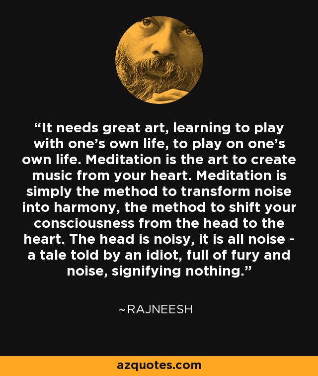 It needs great art, learning to play with one's own life, to play on one's own life. Meditation is the art to create music from your heart. Meditation is simply the method to transform noise into harmony, the method to shift your consciousness from the head to the heart. The head is noisy, it is all noise - a tale told by an idiot, full of fury and noise, signifying nothing. - Rajneesh