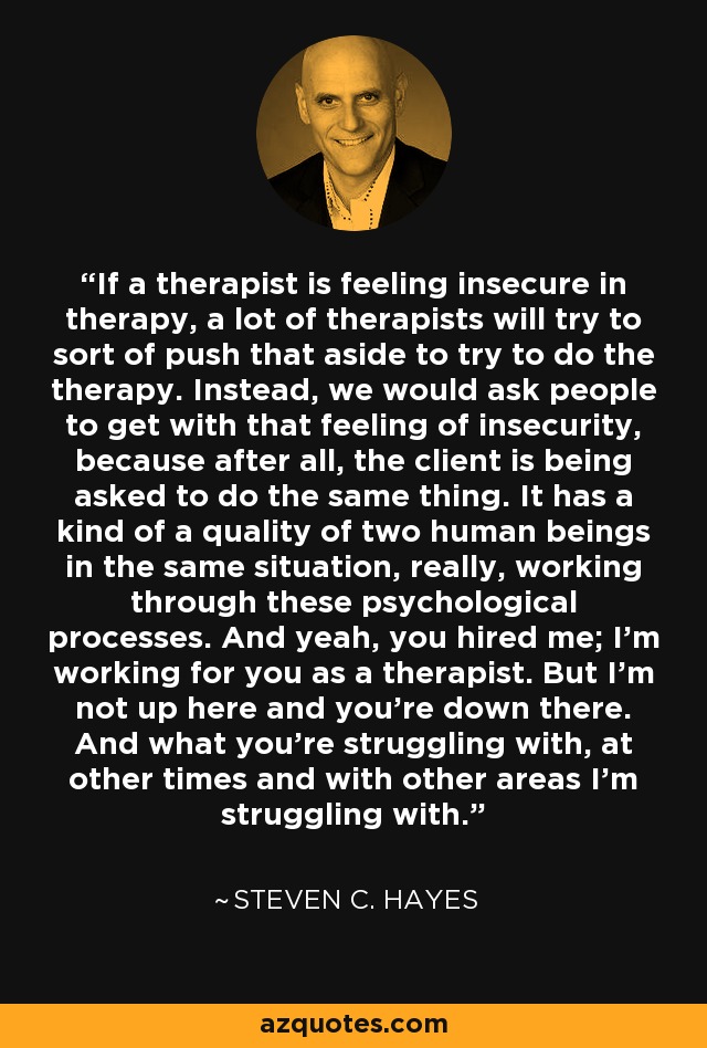 If a therapist is feeling insecure in therapy, a lot of therapists will try to sort of push that aside to try to do the therapy. Instead, we would ask people to get with that feeling of insecurity, because after all, the client is being asked to do the same thing. It has a kind of a quality of two human beings in the same situation, really, working through these psychological processes. And yeah, you hired me; I'm working for you as a therapist. But I'm not up here and you're down there. And what you're struggling with, at other times and with other areas I'm struggling with. - Steven C. Hayes