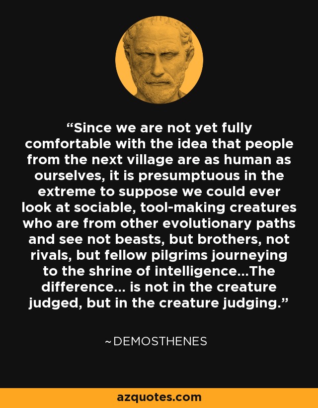 Since we are not yet fully comfortable with the idea that people from the next village are as human as ourselves, it is presumptuous in the extreme to suppose we could ever look at sociable, tool-making creatures who are from other evolutionary paths and see not beasts, but brothers, not rivals, but fellow pilgrims journeying to the shrine of intelligence...The difference... is not in the creature judged, but in the creature judging. - Demosthenes