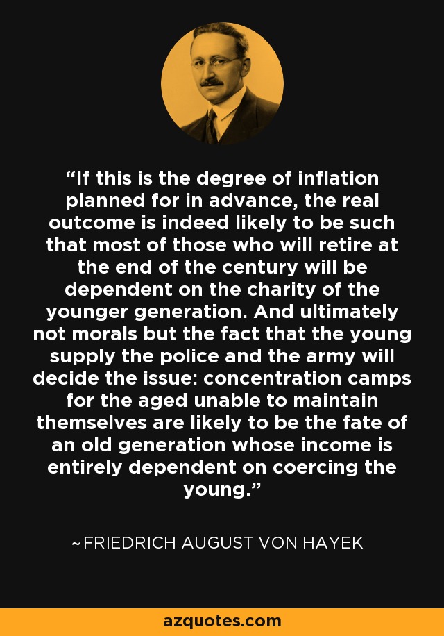 If this is the degree of inflation planned for in advance, the real outcome is indeed likely to be such that most of those who will retire at the end of the century will be dependent on the charity of the younger generation. And ultimately not morals but the fact that the young supply the police and the army will decide the issue: concentration camps for the aged unable to maintain themselves are likely to be the fate of an old generation whose income is entirely dependent on coercing the young. - Friedrich August von Hayek