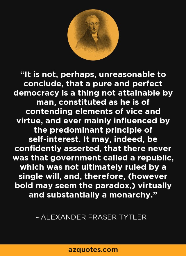 It is not, perhaps, unreasonable to conclude, that a pure and perfect democracy is a thing not attainable by man, constituted as he is of contending elements of vice and virtue, and ever mainly influenced by the predominant principle of self-interest. It may, indeed, be confidently asserted, that there never was that government called a republic, which was not ultimately ruled by a single will, and, therefore, (however bold may seem the paradox,) virtually and substantially a monarchy. - Alexander Fraser Tytler